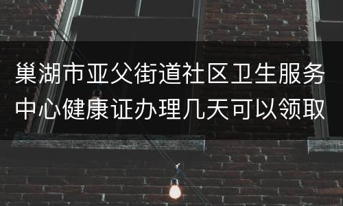 巢湖市亚父街道社区卫生服务中心健康证办理几天可以领取？