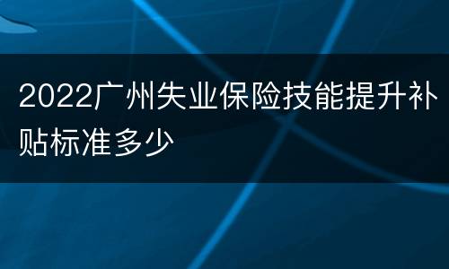 2022广州失业保险技能提升补贴标准多少