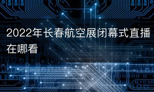 2022年长春航空展闭幕式直播在哪看