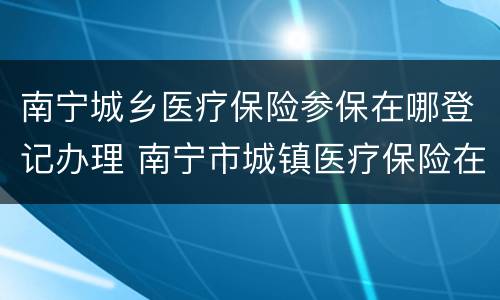 南宁城乡医疗保险参保在哪登记办理 南宁市城镇医疗保险在哪里办理