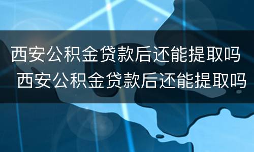 西安公积金贷款后还能提取吗 西安公积金贷款后还能提取吗多久