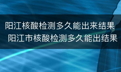 阳江核酸检测多久能出来结果 阳江市核酸检测多久能出结果