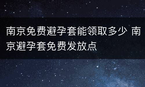 南京免费避孕套能领取多少 南京避孕套免费发放点