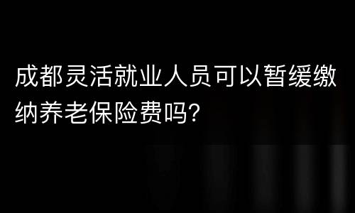成都灵活就业人员可以暂缓缴纳养老保险费吗？