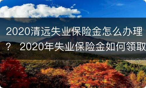 2020清远失业保险金怎么办理？ 2020年失业保险金如何领取