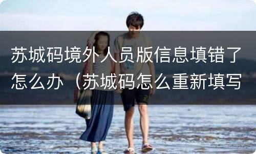 苏城码境外人员版信息填错了怎么办（苏城码怎么重新填写）