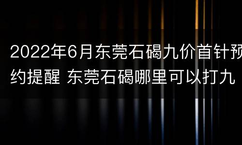 2022年6月东莞石碣九价首针预约提醒 东莞石碣哪里可以打九价疫苗