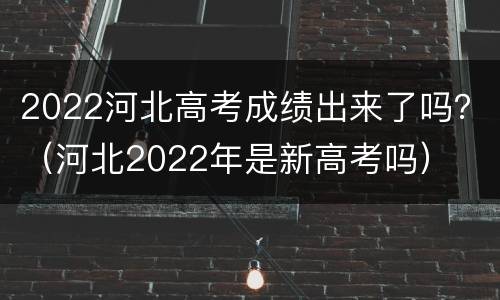 2022河北高考成绩出来了吗？（河北2022年是新高考吗）