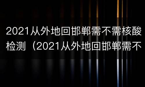 2021从外地回邯郸需不需核酸检测（2021从外地回邯郸需不需核酸检测报告）