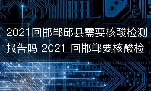 2021回邯郸邱县需要核酸检测报告吗 2021 回邯郸要核酸检测吗