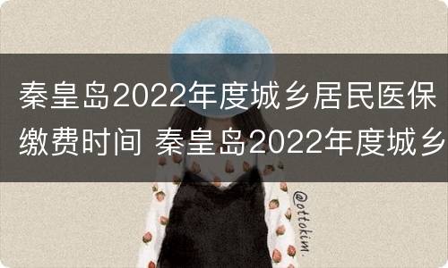 秦皇岛2022年度城乡居民医保缴费时间 秦皇岛2022年度城乡居民医保缴费时间表
