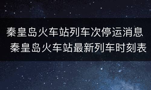 秦皇岛火车站列车次停运消息 秦皇岛火车站最新列车时刻表