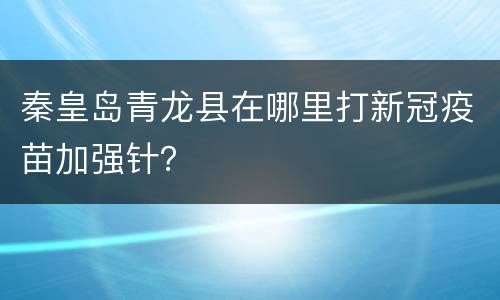 秦皇岛青龙县在哪里打新冠疫苗加强针？
