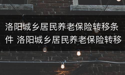 洛阳城乡居民养老保险转移条件 洛阳城乡居民养老保险转移条件有哪些