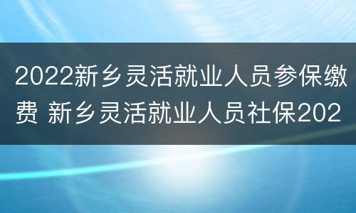 2022新乡灵活就业人员参保缴费 新乡灵活就业人员社保2021年缴费标准