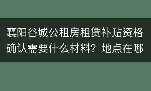 襄阳谷城公租房租赁补贴资格确认需要什么材料？地点在哪？