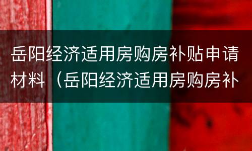 岳阳经济适用房购房补贴申请材料（岳阳经济适用房购房补贴申请材料有哪些）