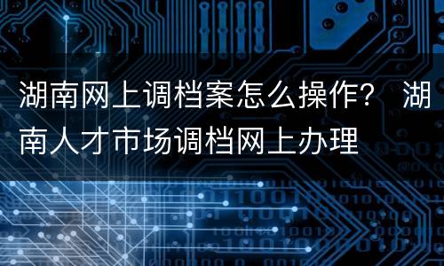 湖南网上调档案怎么操作？ 湖南人才市场调档网上办理