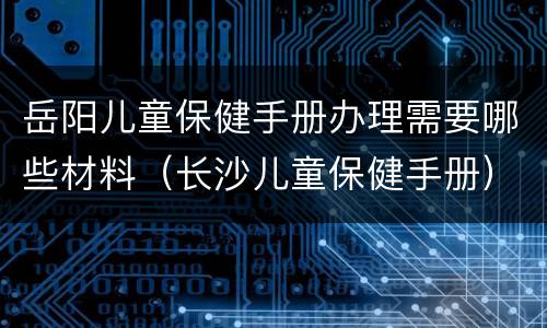 岳阳儿童保健手册办理需要哪些材料（长沙儿童保健手册）
