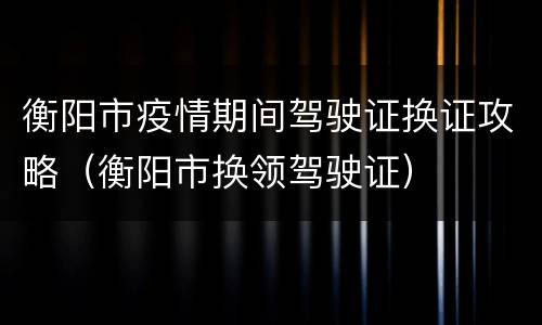 衡阳市疫情期间驾驶证换证攻略（衡阳市换领驾驶证）