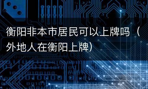 衡阳非本市居民可以上牌吗（外地人在衡阳上牌）