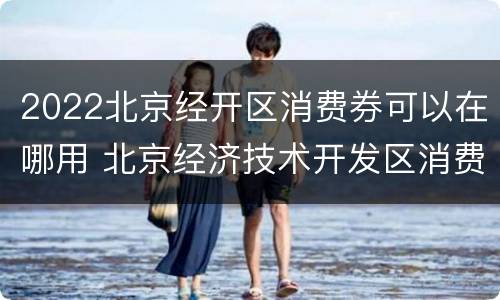2022北京经开区消费券可以在哪用 北京经济技术开发区消费券
