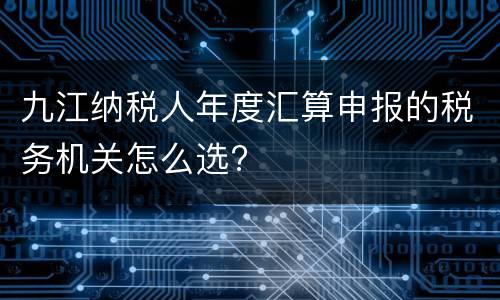九江纳税人年度汇算申报的税务机关怎么选?
