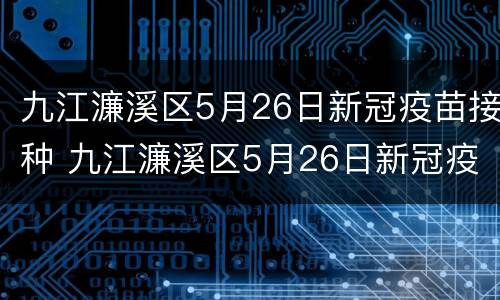 九江濂溪区5月26日新冠疫苗接种 九江濂溪区5月26日新冠疫苗接种情况