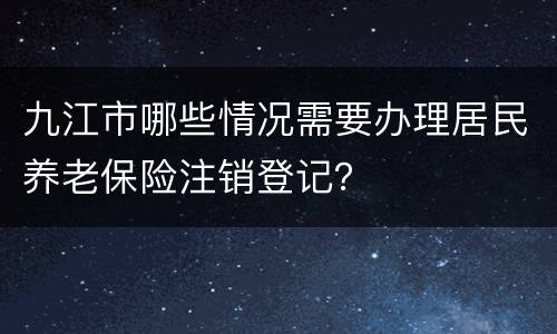 九江市哪些情况需要办理居民养老保险注销登记？