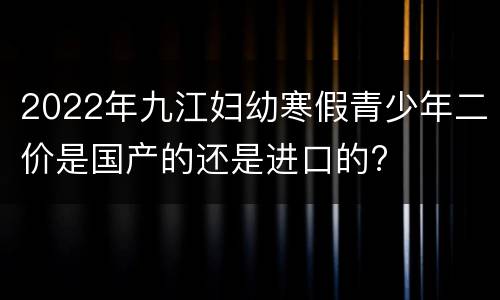 2022年九江妇幼寒假青少年二价是国产的还是进口的?