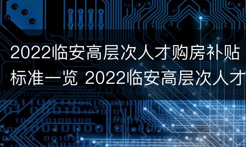 2022临安高层次人才购房补贴标准一览 2022临安高层次人才购房补贴标准一览表