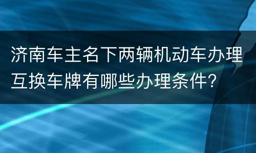 济南车主名下两辆机动车办理互换车牌有哪些办理条件?