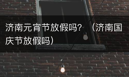 济南元宵节放假吗？（济南国庆节放假吗）