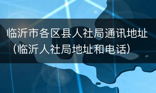 临沂市各区县人社局通讯地址（临沂人社局地址和电话）
