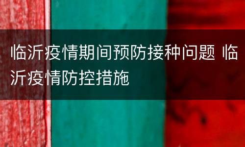 临沂疫情期间预防接种问题 临沂疫情防控措施