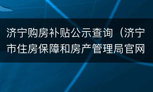济宁购房补贴公示查询（济宁市住房保障和房产管理局官网预售查询）