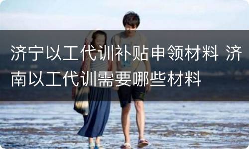 济宁以工代训补贴申领材料 济南以工代训需要哪些材料