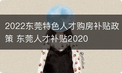 2022东莞特色人才购房补贴政策 东莞人才补贴2020