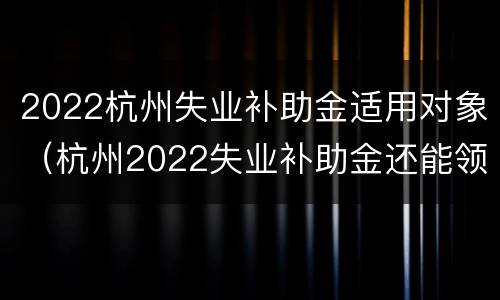 2022杭州失业补助金适用对象（杭州2022失业补助金还能领取）