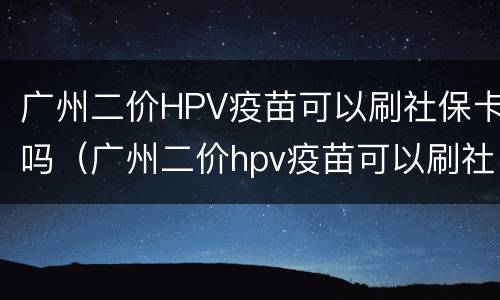 广州二价HPV疫苗可以刷社保卡吗（广州二价hpv疫苗可以刷社保卡吗）