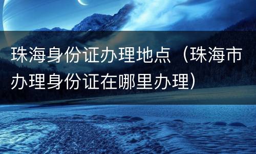 珠海身份证办理地点（珠海市办理身份证在哪里办理）