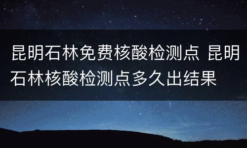 昆明石林免费核酸检测点 昆明石林核酸检测点多久出结果