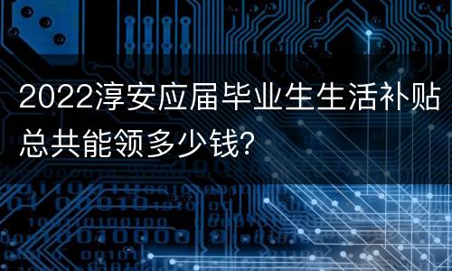 2022淳安应届毕业生生活补贴总共能领多少钱？