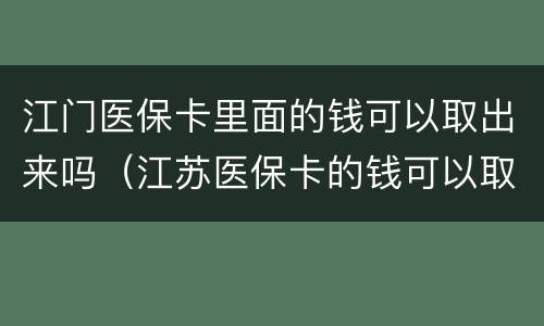 江门医保卡里面的钱可以取出来吗（江苏医保卡的钱可以取出来吗）
