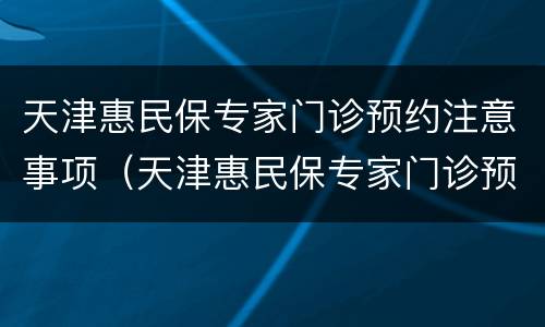 天津惠民保专家门诊预约注意事项（天津惠民保专家门诊预约注意事项是什么）