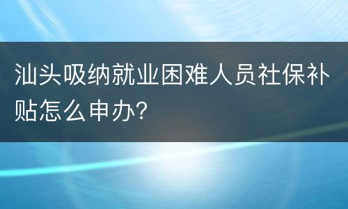 汕头吸纳就业困难人员社保补贴怎么申办？