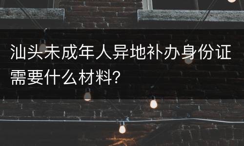 汕头未成年人异地补办身份证需要什么材料？