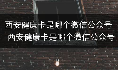西安健康卡是哪个微信公众号 西安健康卡是哪个微信公众号的