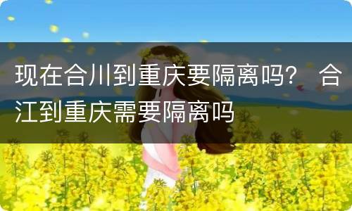 现在合川到重庆要隔离吗？ 合江到重庆需要隔离吗