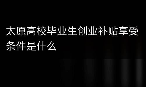太原高校毕业生创业补贴享受条件是什么